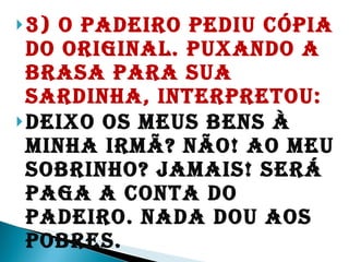 3) O padeiro pediu cópia do original. Puxando a brasa para sua sardinha, interpretou:  Deixo os meus bens à minha irmã? Não! Ao meu sobrinho? Jamais! Será paga a conta do padeiro. Nada dou aos pobres.  