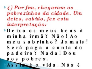 4) Por fim, chegaram os pobrezinhos da cidade. Um deles, sabido, fez esta interpretação:  Deixo os meus bens à minha irmã? Não! Ao meu sobrinho? Jamais! Será paga a conta do padeiro? Nada! Dou aos pobres.  Assim é a vida. Nós é que colocamos os pontos. E isso faz a diferença.  