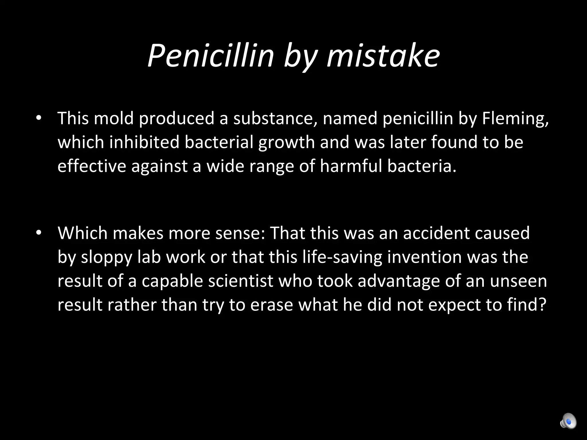 Penicillin by mistake This mold produced a substance, named penicillin by Fleming, which inhibited bacterial growth and was later found to be effective against a wide range of harmful bacteria. Which makes more sense: That this was an accident caused by sloppy lab work or that this life-saving invention was the result of a capable scientist who took advantage of an unseen result rather than try to erase what he did not expect to find? 