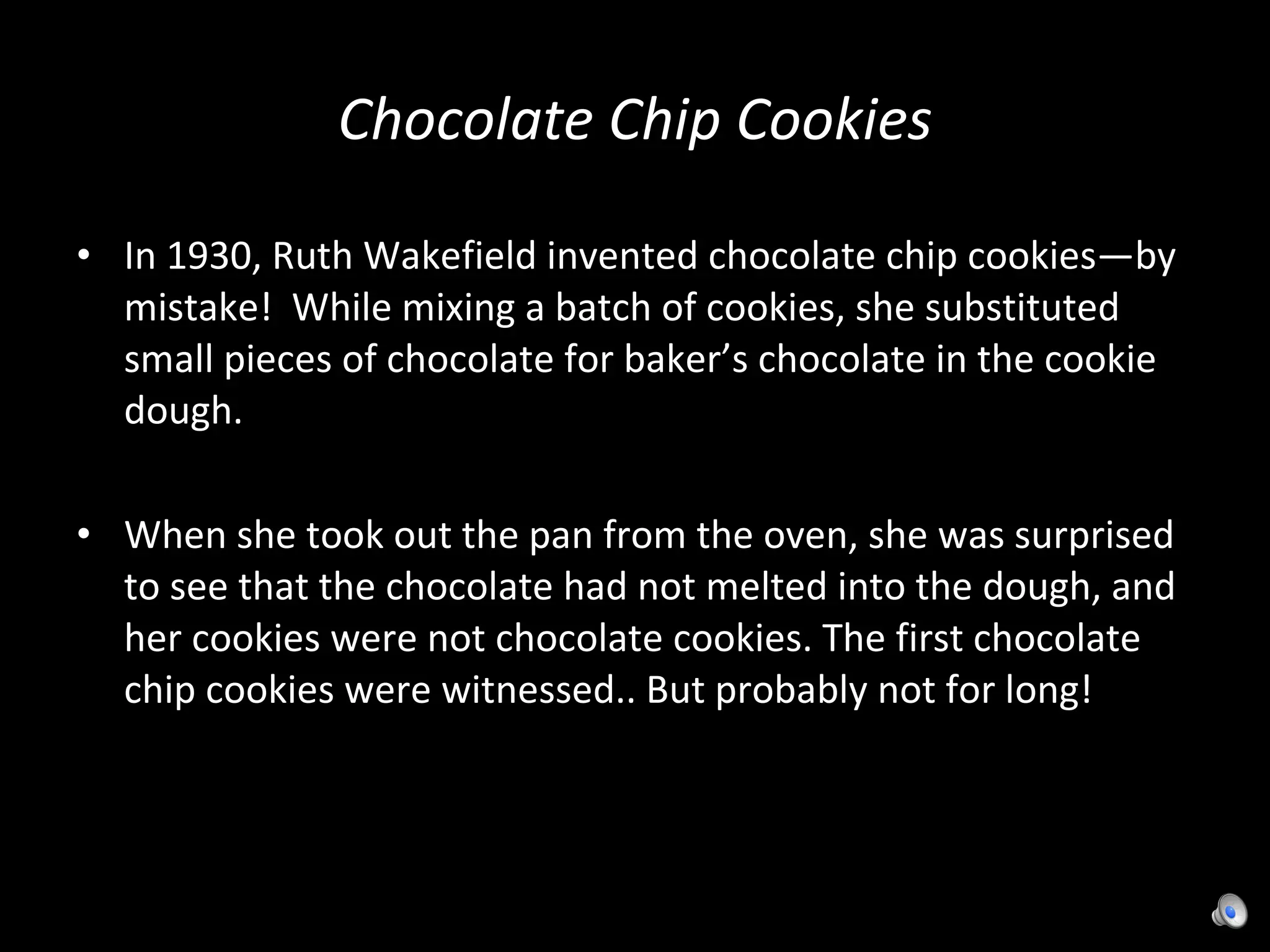 Chocolate Chip Cookies In 1930, Ruth Wakefield invented chocolate chip cookies—by mistake!  While mixing a batch of cookies, she substituted small pieces of chocolate for baker’s chocolate in the cookie dough.  When she took out the pan from the oven, she was surprised to see that the chocolate had not melted into the dough, and her cookies were not chocolate cookies. The first chocolate chip cookies were witnessed.. But probably not for long! 