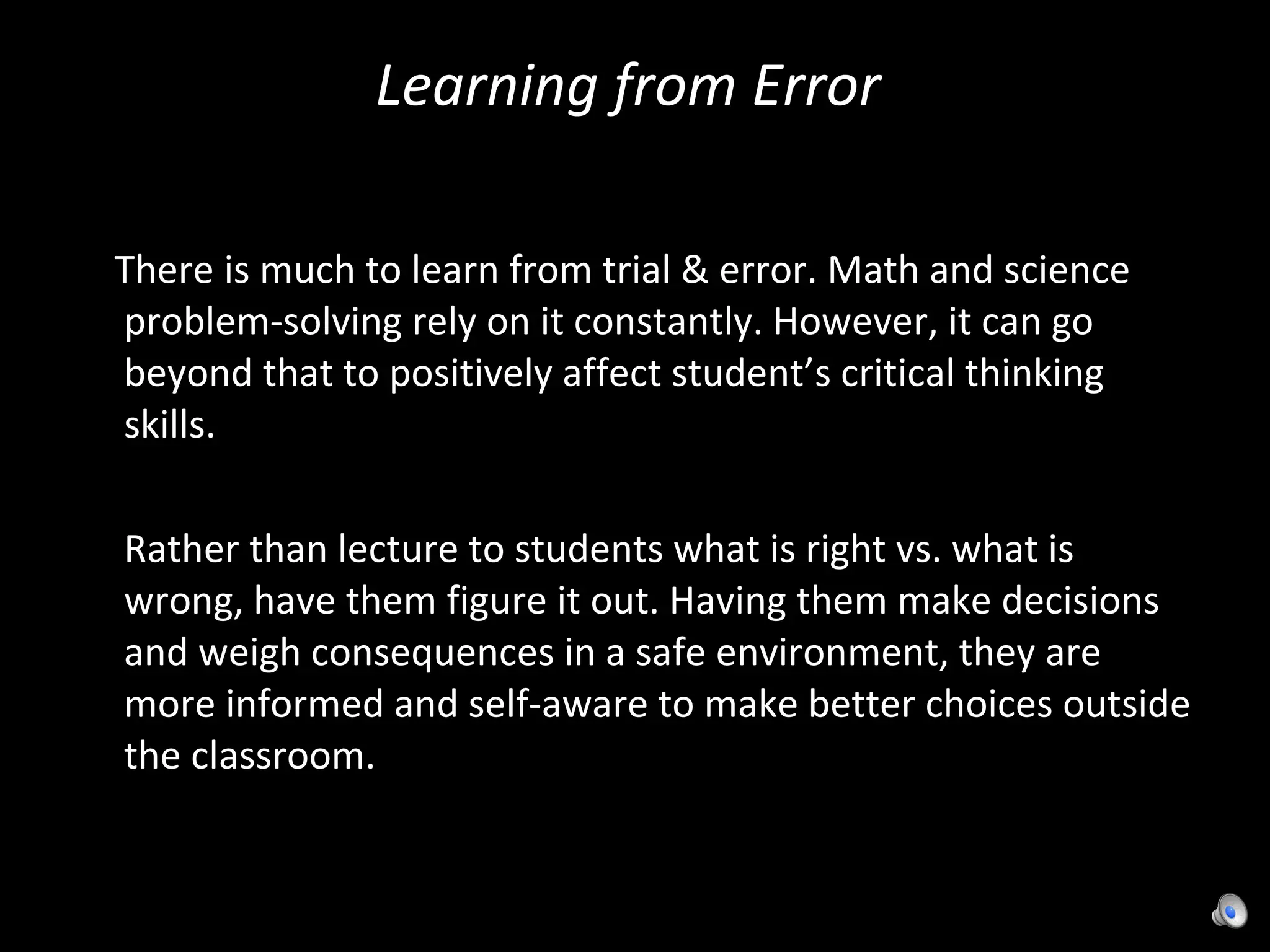 Learning from Error  There is much to learn from trial & error. Math and science problem-solving rely on it constantly. However, it can go beyond that to positively affect student’s critical thinking skills. Rather than lecture to students what is right vs. what is wrong, have them figure it out. Having them make decisions and weigh consequences in a safe environment, they are more informed and self-aware to make better choices outside the classroom. 