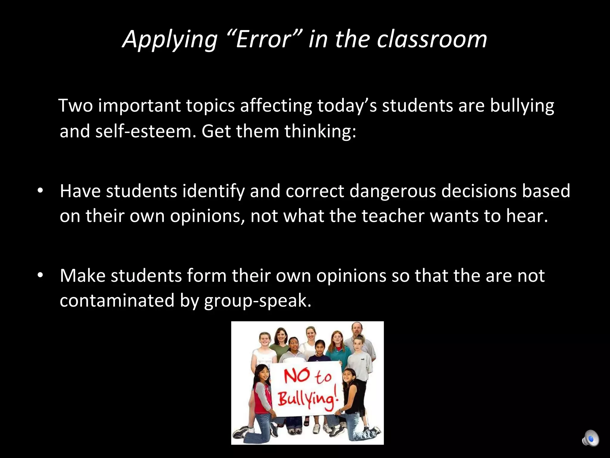 Applying “Error” in the classroom Two important topics affecting today’s students are bullying and self-esteem. Get them thinking: Have students identify and correct dangerous decisions based on their own opinions, not what the teacher wants to hear.  Make students form their own opinions so that the are not contaminated by group-speak. 