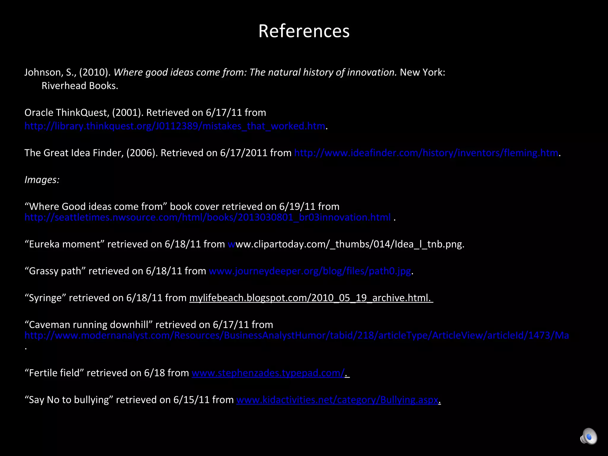 References Johnson, S., (2010).  Where good ideas come from: The natural history of innovation.  New York:  Riverhead Books. Oracle ThinkQuest, (2001). Retrieved on 6/17/11 from  http://library.thinkquest.org/J0112389/mistakes_that_worked.htm .  The Great Idea Finder, (2006). Retrieved on 6/17/2011 from  http://www.ideafinder.com/history/inventors/fleming.htm .  Images:  “ Where Good ideas come from” book cover retrieved on 6/19/11 from  http://seattletimes.nwsource.com/html/books/2013030801_br03innovation.html  . “ Eureka moment” retrieved on 6/18/11 from  w ww.clipartoday.com/_thumbs/014/Idea_l_tnb.png . “ Grassy path” retrieved on 6/18/11 from  www.journeydeeper.org/blog/files/path0.jpg .  “ Syringe” retrieved on 6/18/11 from  mylifebeach.blogspot.com/2010_05_19_archive.html.  “ Caveman running downhill” retrieved on 6/17/11 from  http://www.modernanalyst.com/Resources/BusinessAnalystHumor/tabid/218/articleType/ArticleView/articleId/1473/Many_process_improvement_ideas_are_discovered_by_mistake.aspx .  “ Fertile field” retrieved on 6/18 from  www.stephenzades.typepad.com/ .  “ Say No to bullying” retrieved on 6/15/11 from  www.kidactivities.net/category/Bullying.aspx . 
