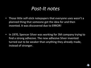 Post-It notes Those little self-stick notepapers that everyone uses wasn’t a planned thing that someone got the idea for and then invented. It was discovered due to ERROR! In 1970, Spencer Silver was working for 3M company trying to find a strong adhesive. The new adhesive Silver invented turned out to be weaker than anything they already made, instead of stronger. 