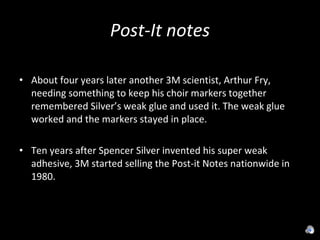 Post-It notes About four years later another 3M scientist, Arthur Fry, needing something to keep his choir markers together remembered Silver’s weak glue and used it. The weak glue worked and the markers stayed in place. Ten years after Spencer Silver invented his super weak adhesive, 3M started selling the Post-it Notes nationwide in 1980. 