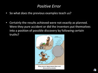 Positive Error So what does the previous examples teach us? Certainly the results achieved were not exactly as planned. Were they pure accident or did the inventors put themselves into a position of possible discovery by following certain truths? 