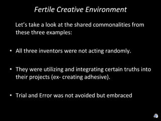 Fertile Creative Environment Let’s take a look at the shared commonalities from these three examples: All three inventors were not acting randomly.  They were utilizing and integrating certain truths into their projects (ex- creating adhesive). Trial and Error was not avoided but embraced 