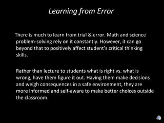 Learning from Error  There is much to learn from trial & error. Math and science problem-solving rely on it constantly. However, it can go beyond that to positively affect student’s critical thinking skills. Rather than lecture to students what is right vs. what is wrong, have them figure it out. Having them make decisions and weigh consequences in a safe environment, they are more informed and self-aware to make better choices outside the classroom. 