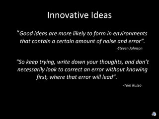 Innovative Ideas “ Good ideas are more likely to form in environments that contain a certain amount of noise and error”. -Steven Johnson “ So keep trying, write down your thoughts, and don’t necessarily look to correct an error without knowing first, where that error will lead”.  -Tom Russo 