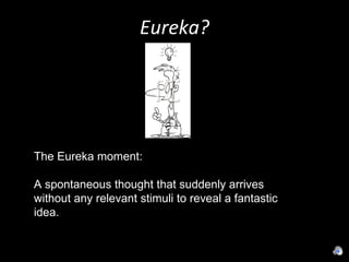 Eureka? The Eureka moment:  A spontaneous thought that suddenly arrives without any relevant stimuli to reveal a fantastic idea. 