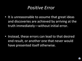 Positive Error It is unreasonable to assume that great ideas and discoveries are achieved by arriving at the truth immediately—without initial error. Instead, these errors can lead to that desired end result, or another one that never would have presented itself otherwise. 