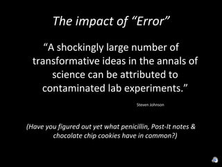 The impact of “Error” “ A shockingly large number of transformative ideas in the annals of science can be attributed to contaminated lab experiments.” Steven Johnson (Have you figured out yet what penicillin, Post-It notes & chocolate chip cookies have in common?) 