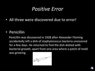 Positive Error All three were discovered due to error! Penicillin Penicillin was discovered in 1928 after Alexander Fleming accidentally left a dish of staphylococcus bacteria uncovered for a few days. He returned to find the dish dotted with bacterial growth, apart from one area where a patch of mold was growing.  