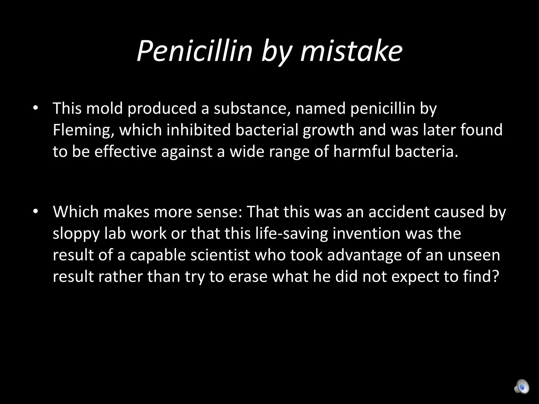 Penicillin by mistakeThis mold produced a substance, named penicillin by Fleming, which inhibited bacterial growth and was later found to be effective against a wide range of harmful bacteria.Which makes more sense: That this was an accident caused by sloppy lab work or that this life-saving invention was the result of a capable scientist who took advantage of an unseen result rather than try to erase what he did not expect to find?