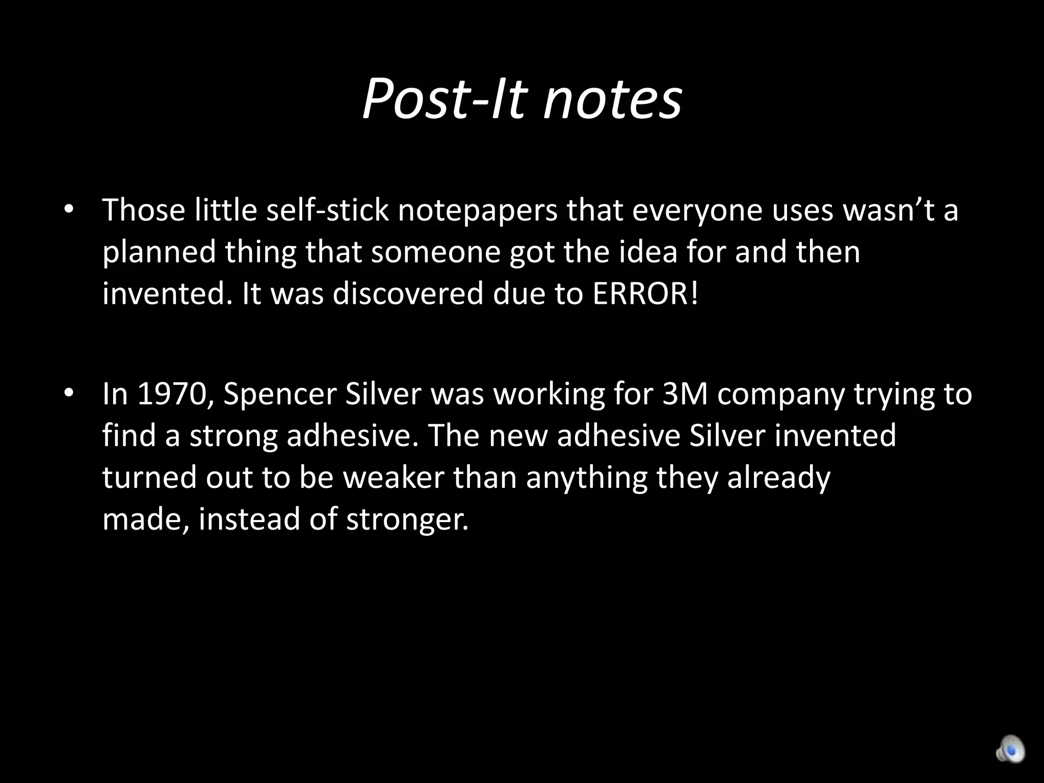 Post-It notesThose little self-stick notepapers that everyone uses wasn’t a planned thing that someone got the idea for and then invented. It was discovered due to ERROR!In 1970, Spencer Silver was working for 3M company trying to find a strong adhesive. The new adhesive Silver invented turned out to be weaker than anything they already made, instead of stronger.