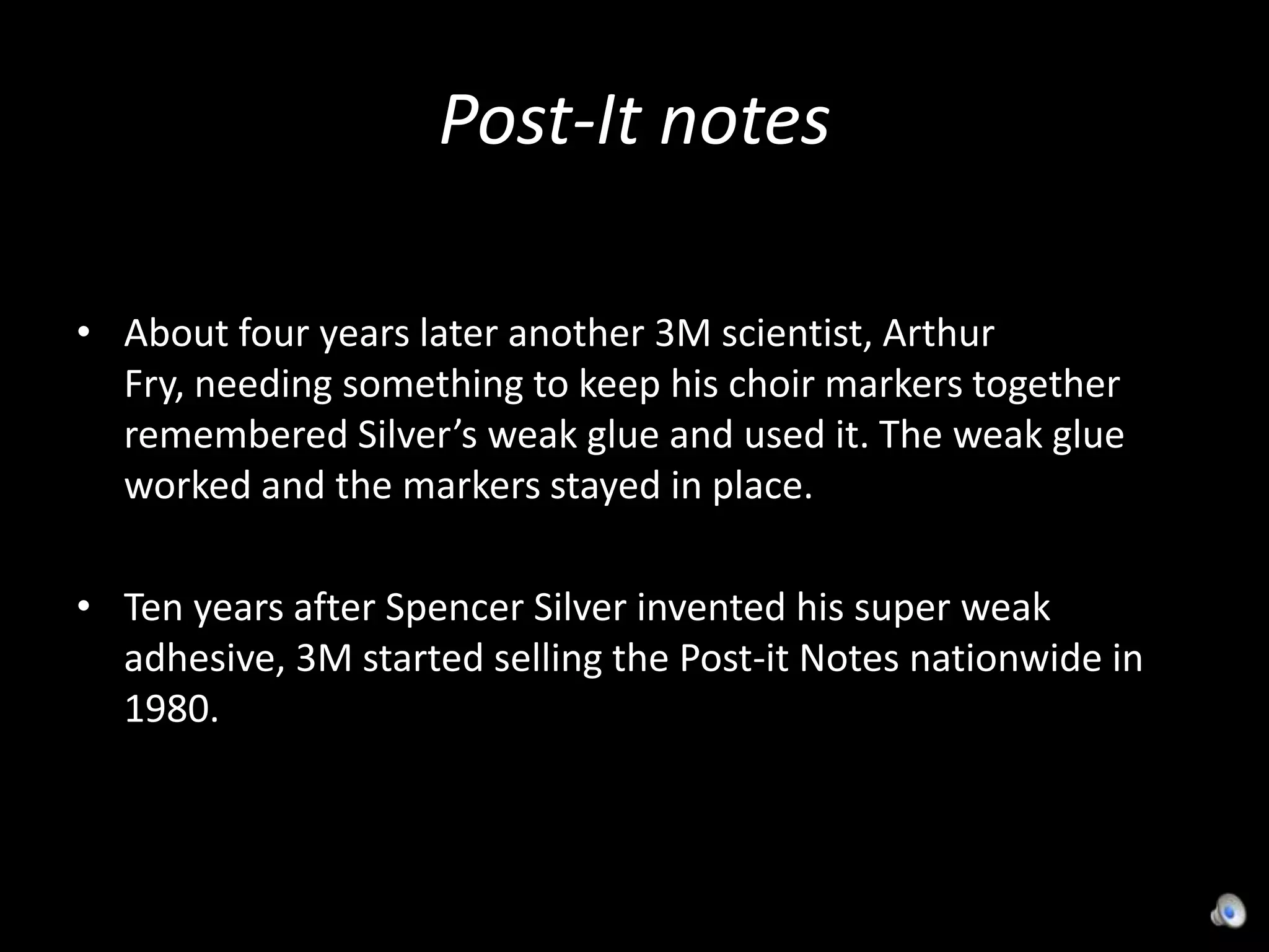 Post-It notesAbout four years later another 3M scientist, Arthur Fry, needing something to keep his choir markers together remembered Silver’s weak glue and used it. The weak glue worked and the markers stayed in place.Ten years after Spencer Silver invented his super weak adhesive, 3M started selling the Post-it Notes nationwide in 1980.