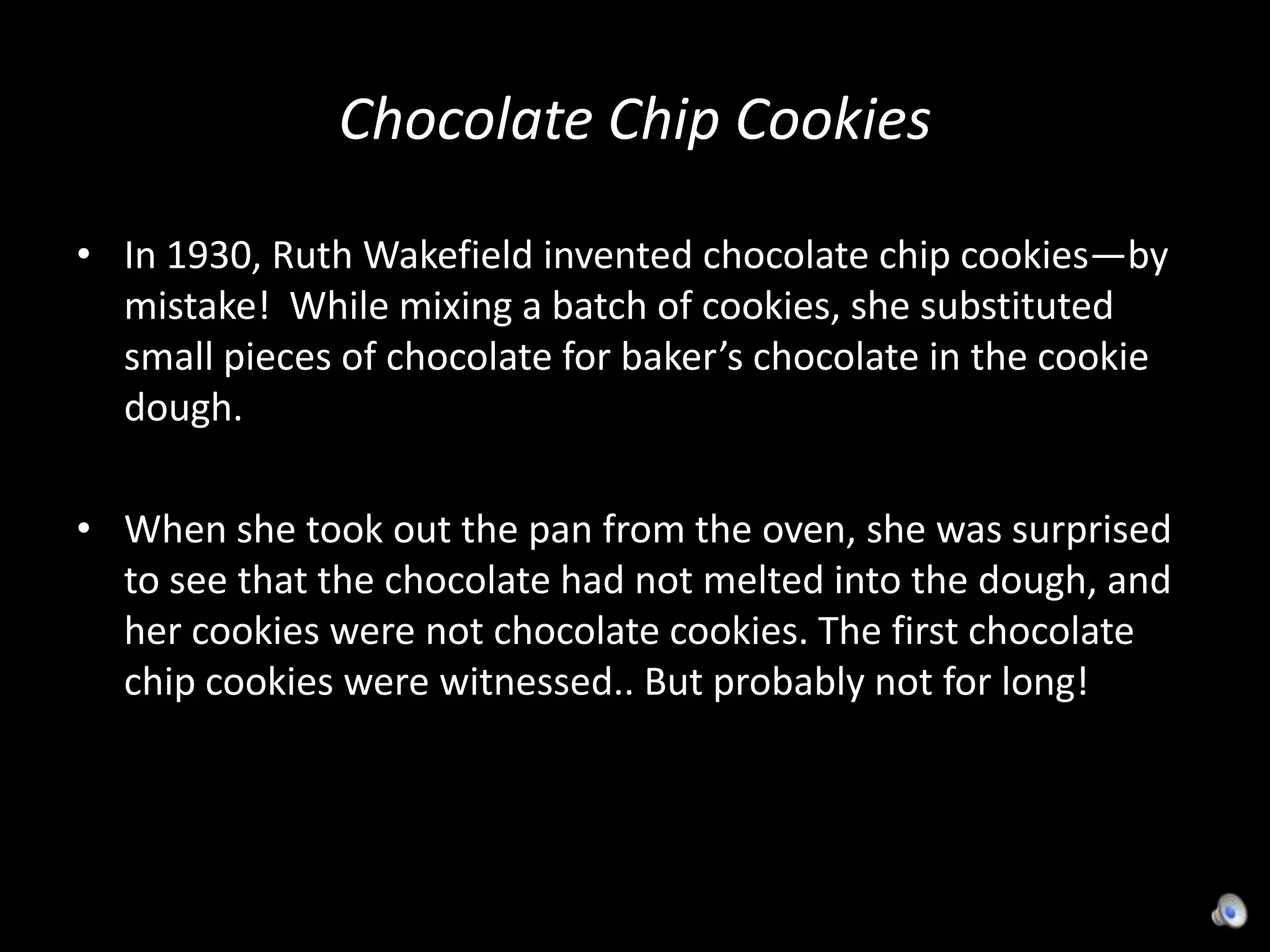 Chocolate Chip CookiesIn 1930, Ruth Wakefield invented chocolate chip cookies—by mistake!  While mixing a batch of cookies, she substituted small pieces of chocolate for baker’s chocolate in the cookie dough.  When she took out the pan from the oven, she was surprised to see that the chocolate had not melted into the dough, and her cookies were not chocolate cookies. The first chocolate chip cookies were witnessed.. But probably not for long!