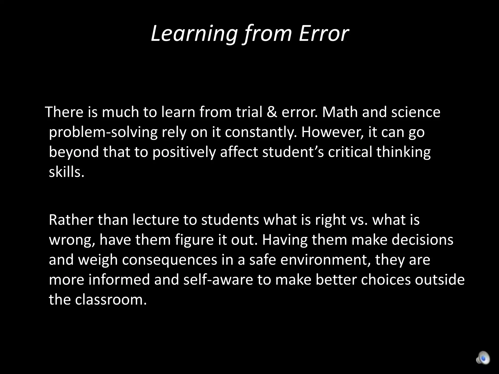 Learning from Error     There is much to learn from trial & error. Math and science problem-solving rely on it constantly. However, it can go beyond that to positively affect student’s critical thinking skills.     Rather than lecture to students what is right vs. what is wrong, have them figure it out. Having them make decisions and weigh consequences in a safe environment, they are more informed and self-aware to make better choices outside the classroom.