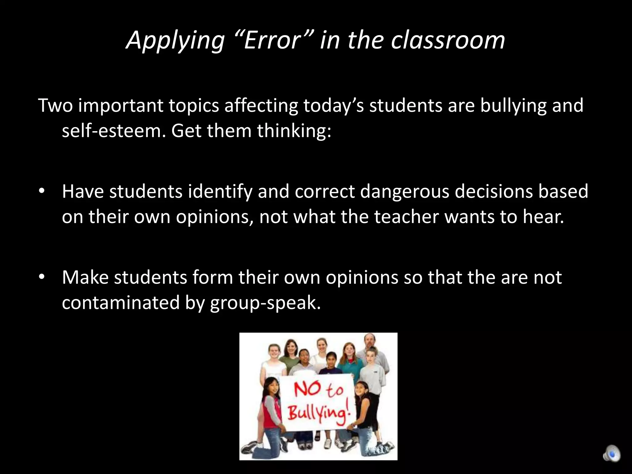 Applying “Error” in the classroomTwo important topics affecting today’s students are bullying and self-esteem. Get them thinking:Have students identify and correct dangerous decisions based on their own opinions, not what the teacher wants to hear. Make students form their own opinions so that the are not contaminated by group-speak.