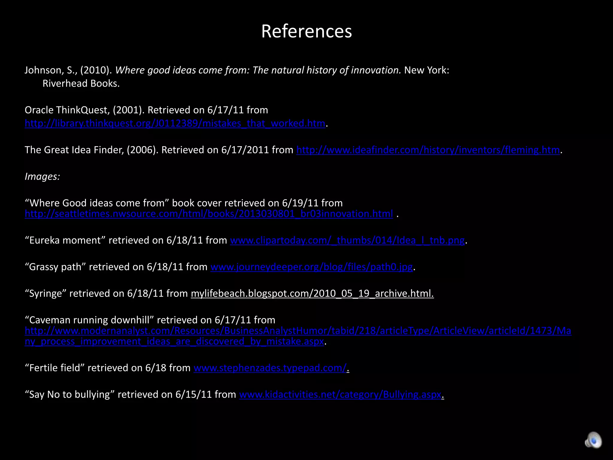 ReferencesJohnson, S., (2010). Where good ideas come from: The natural history of innovation. New York:        Riverhead Books.Oracle ThinkQuest, (2001). Retrieved on 6/17/11 from  http://library.thinkquest.org/J0112389/mistakes_that_worked.htm. The Great Idea Finder, (2006). Retrieved on 6/17/2011 from http://www.ideafinder.com/history/inventors/fleming.htm. Images: “Where Good ideas come from” book cover retrieved on 6/19/11 from http://seattletimes.nwsource.com/html/books/2013030801_br03innovation.html .“Eureka moment” retrieved on 6/18/11 from www.clipartoday.com/_thumbs/014/Idea_l_tnb.png.“Grassy path” retrieved on 6/18/11 from www.journeydeeper.org/blog/files/path0.jpg.   “Syringe” retrieved on 6/18/11 from mylifebeach.blogspot.com/2010_05_19_archive.html. “Caveman running downhill” retrieved on 6/17/11 from http://www.modernanalyst.com/Resources/BusinessAnalystHumor/tabid/218/articleType/ArticleView/articleId/1473/Many_process_improvement_ideas_are_discovered_by_mistake.aspx. “Fertile field” retrieved on 6/18 from www.stephenzades.typepad.com/. “Say No to bullying” retrieved on 6/15/11 from www.kidactivities.net/category/Bullying.aspx.