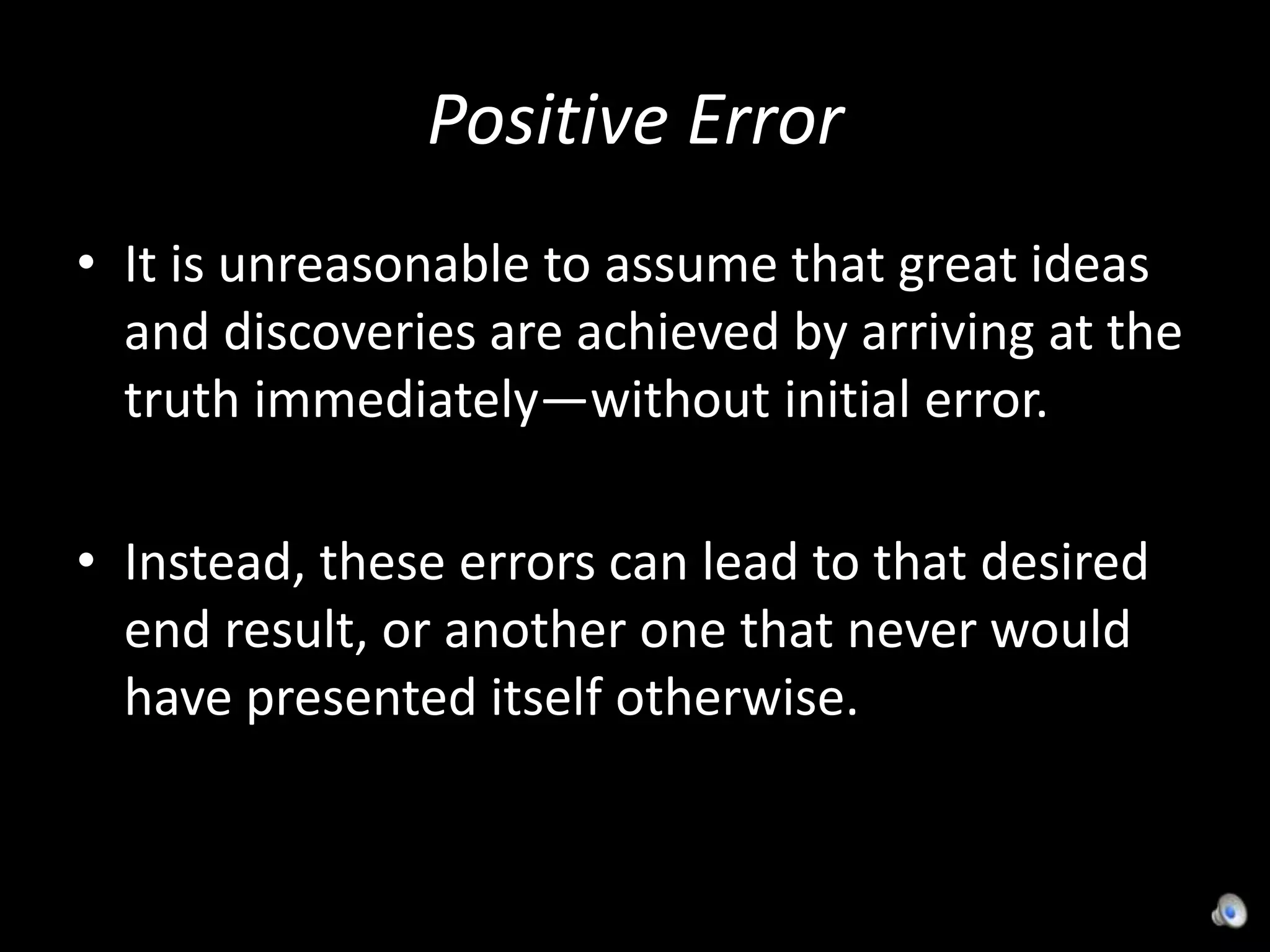 Positive ErrorIt is unreasonable to assume that great ideas and discoveries are achieved by arriving at the truth immediately—without initial error.Instead, these errors can lead to that desired end result, or another one that never would have presented itself otherwise.