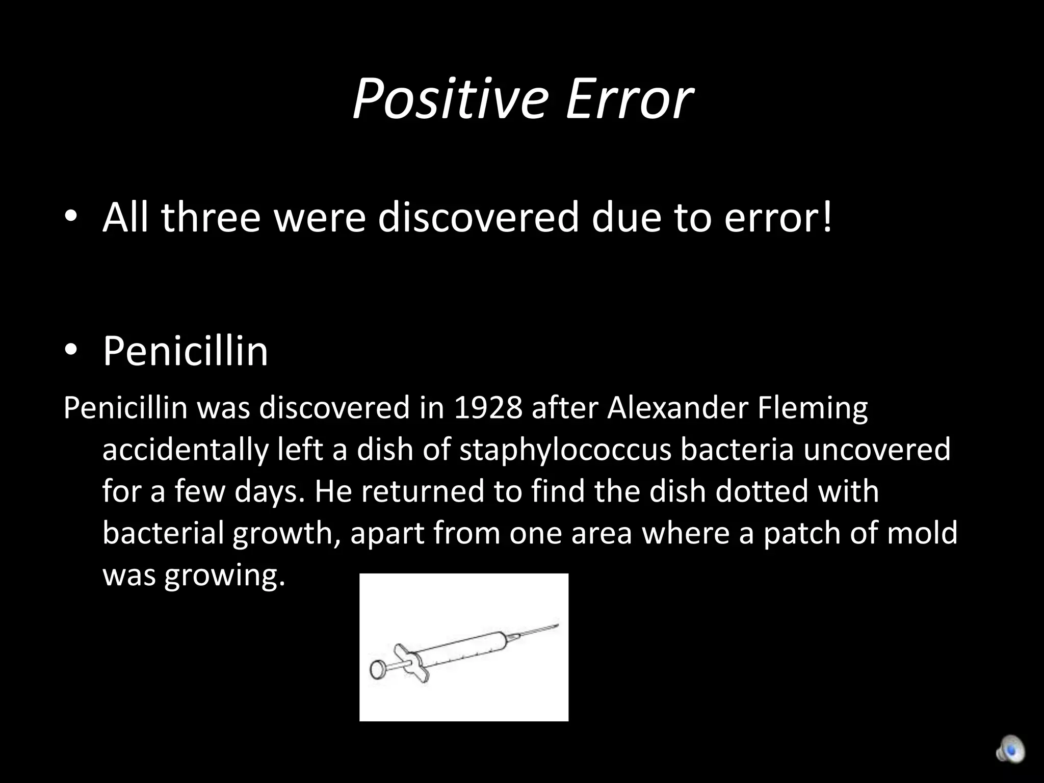 Positive ErrorAll three were discovered due to error!PenicillinPenicillin was discovered in 1928 after Alexander Fleming accidentally left a dish of staphylococcus bacteria uncovered for a few days. He returned to find the dish dotted with bacterial growth, apart from one area where a patch of mold was growing.    