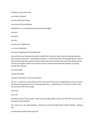 ok where are you from sister

um im from Thailand

um hem which part,hait yai

no no I came from narathiwat

narathiwat..um ..how long have yoy been learning English

two year

two years

yes..ept..

ooo are you in celpad now

no.. now I already exit

ok so you are going to enter kuliyyah soon

yes, and then now I took part time job at mydin,k first of all why I want to do part time job because I
want to get the need..the.. new experience about..a.. communicate with others people how to..how to
communicate with other people and then now I know how to communicate with ither people and can
improve my English and then can improve my life to communicate with others people, oo..people
outside the university

ok, which mydin

masjid india mydin

so hows it have been, it is fun or stressful or

for me a.. sometime so stress because don’t have costumer but now so happy because more costumer
and then got shopping and then we have got extra like a.. I got the sale..um..the sale and then have
the some kueh from my manager

some kue..

hum..yes

so what actually you do at mydin, I mean you rearrange clothes or what, you fold cloth, so you have to,
you work as sales assistant

yes i..like..um..as..um..sale assistant,a..i just have..aa..like rearrange cloth and then anything.. anything
else

so what type of clothes that mydin sell
 