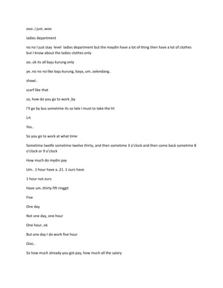 ooo..i just..woo

ladies department

no no I just stay level ladies department but the maydin have a lot of thing then have a lot of clothes
but I know about the ladies clothes only

oo..ok its all baju kurung only

ye..no no no like baju kurung, baya, um..selendang..

shawl..

scarf like that

so, how do you go to work ,by

I’ll go by bus sometime its so late I must to take the lrt

Lrt

Yes..

So you go to work at what time

Sometime twelfe sometime twelve thirty, and then sometime 3 o’clock and then come back sometime 8
o’clock or 9 o’clock

How much do mydin pay

Um.. 1 hour have a..21. 1 ours have

1 hour not ours

Have um..thirty fift ringgit

Five

One day

Not one day, one hour

One hour..ok

But one day I do work five hour

Ooo..

So how much already you got pay, how much all the salary
 