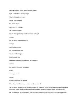 Ok now I got um..eighty seven hundred ringgit

Eight hundred and seventy ringgit

Who is the leader in mydin

Leader from my level

No.. al the mydin

you mean the manager

Yes I mean manager

oo..my manager mr raja and then misses norhayati

madam

tell me about more abot mr raja

mr raja

quit handsome guy

not sort handsome guy

not tot handsome guy

kind hearted, kind

he kind hearted and today he give me some kue

cookies

yes cookies ,the name of cookies

mama

mama yes mama

marble

marble sorry stand for marble

I heard your family come,um.. your family came to KL

Yes my family came to KL but sometime make me challenge myself to spend about my time because
sometime I must to spend my time for my family and sometime must to spend um..for my work

Ok..what did you do last weekend with you family, on Friday, Saturday and Sunday.during holiday
 