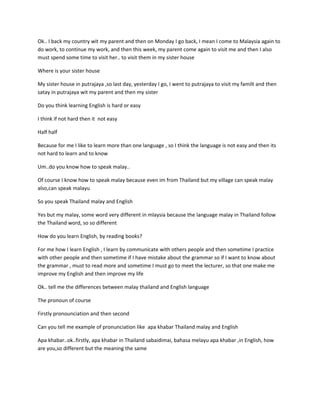 Ok.. I back my country wit my parent and then on Monday I go back, I mean I come to Malaysia again to
do work, to continue my work, and then this week, my parent come again to visit me and then I also
must spend some time to visit her.. to visit them in my sister house

Where is your sister house

My sister house in putrajaya ,so last day, yesterday I go, I went to putrajaya to visit my familt and then
satay in putrajaya wit my parent and then my sister

Do you think learning English is hard or easy

I think if not hard then it not easy

Half half

Because for me I like to learn more than one language , so I think the language is not easy and then its
not hard to learn and to know

Um..do you know how to speak malay..

Of course I know how to speak malay because even im from Thailand but my village can speak malay
also,can speak malayu

So you speak Thailand malay and English

Yes but my malay, some word very different in mlaysia because the language malay in Thailand follow
the Thailand word, so so different

How do you learn English, by reading books?

For me how I learn English , I learn by communicate with others people and then sometime I practice
with other people and then sometime if I have mistake about the grammar so if I want to know about
the grammar , must to read more and sometime I must go to meet the lecturer, so that one make me
improve my English and then improve my life

Ok.. tell me the differences between malay thailand and English language

The pronoun of course

Firstly pronounciation and then second

Can you tell me example of pronunciation like apa khabar Thailand malay and English

Apa khabar..ok..firstly, apa khabar in Thailand sabaidimai, bahasa melayu apa khabar ,in English, how
are you,so different but the meaning the same
 