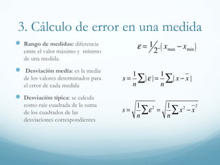 3. Cálculo de error en una medida
 Rango de medidas: diferencia
entre el valor máximo y mínimo
de una medida.
 Desviación media: es la media
de los valores determinados para
el error de cada medida
 Desviación típica: se calcula
como raíz cuadrada de la suma
de los cuadrados de las
desviaciones correspondientes
s =
1
n
|ε |∑ =
1
n
| x − x |∑
s =
1
n
ε2
∑ =
1
n
x2
− x
2
∑
ε = 1
2
. xmax − xmin( )
 