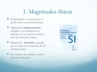 1. Magnitudes físicas
 Propiedad de un sistema que se
puede medir cuantitativamente.
 Magnitudes fundamentales:
unidades cuya definición no
depende de un sistema concreto,
sino de constantes físicas
 Magnitudes derivadas, aquellas
que se expresan en función de las
fundamentales
 SI: conjunto de unidades usadas
internacionalmente
 