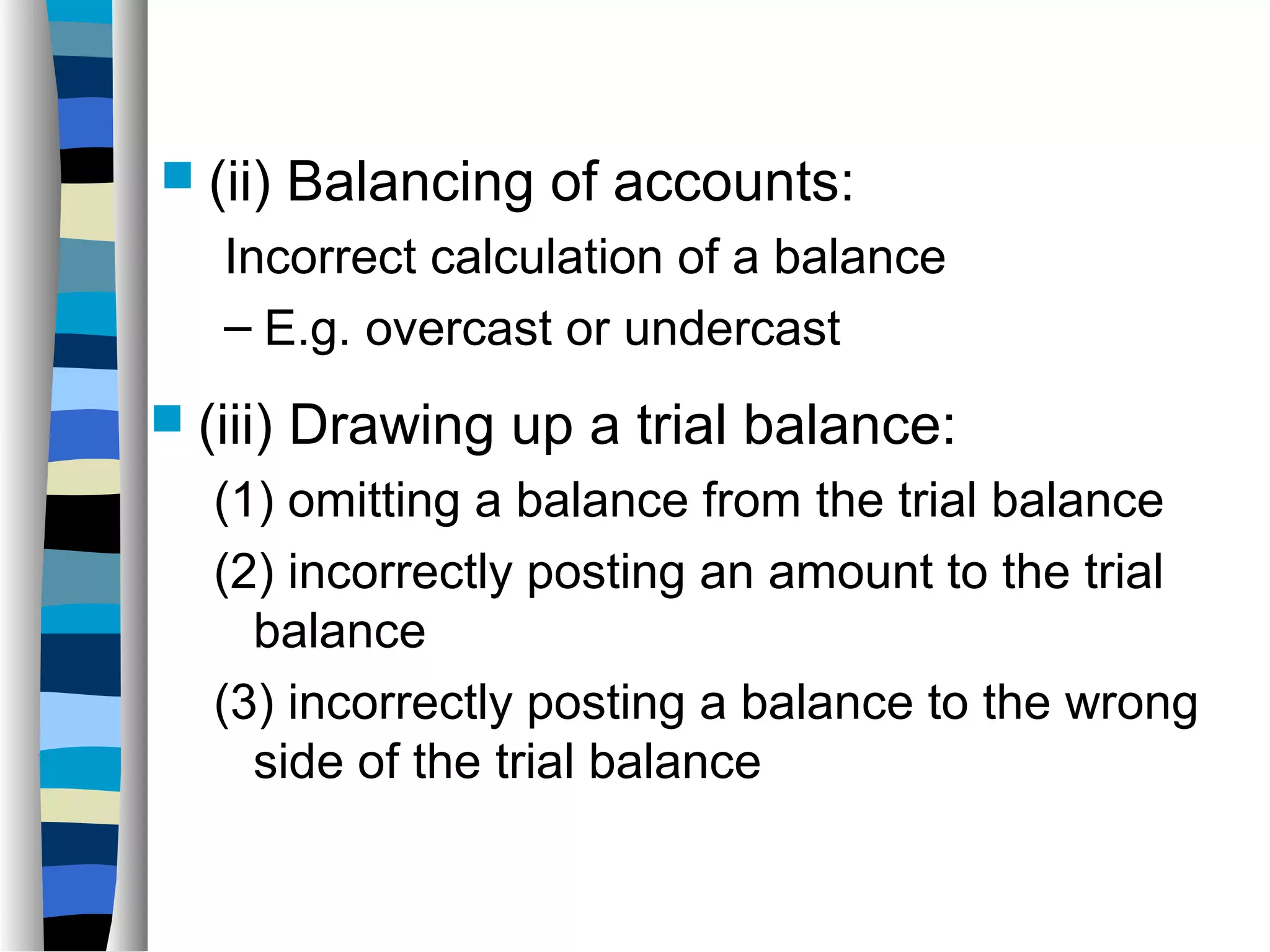  (ii) Balancing of accounts:
Incorrect calculation of a balance
– E.g. overcast or undercast
 (iii) Drawing up a trial balance:
(1) omitting a balance from the trial balance
(2) incorrectly posting an amount to the trial
balance
(3) incorrectly posting a balance to the wrong
side of the trial balance
 