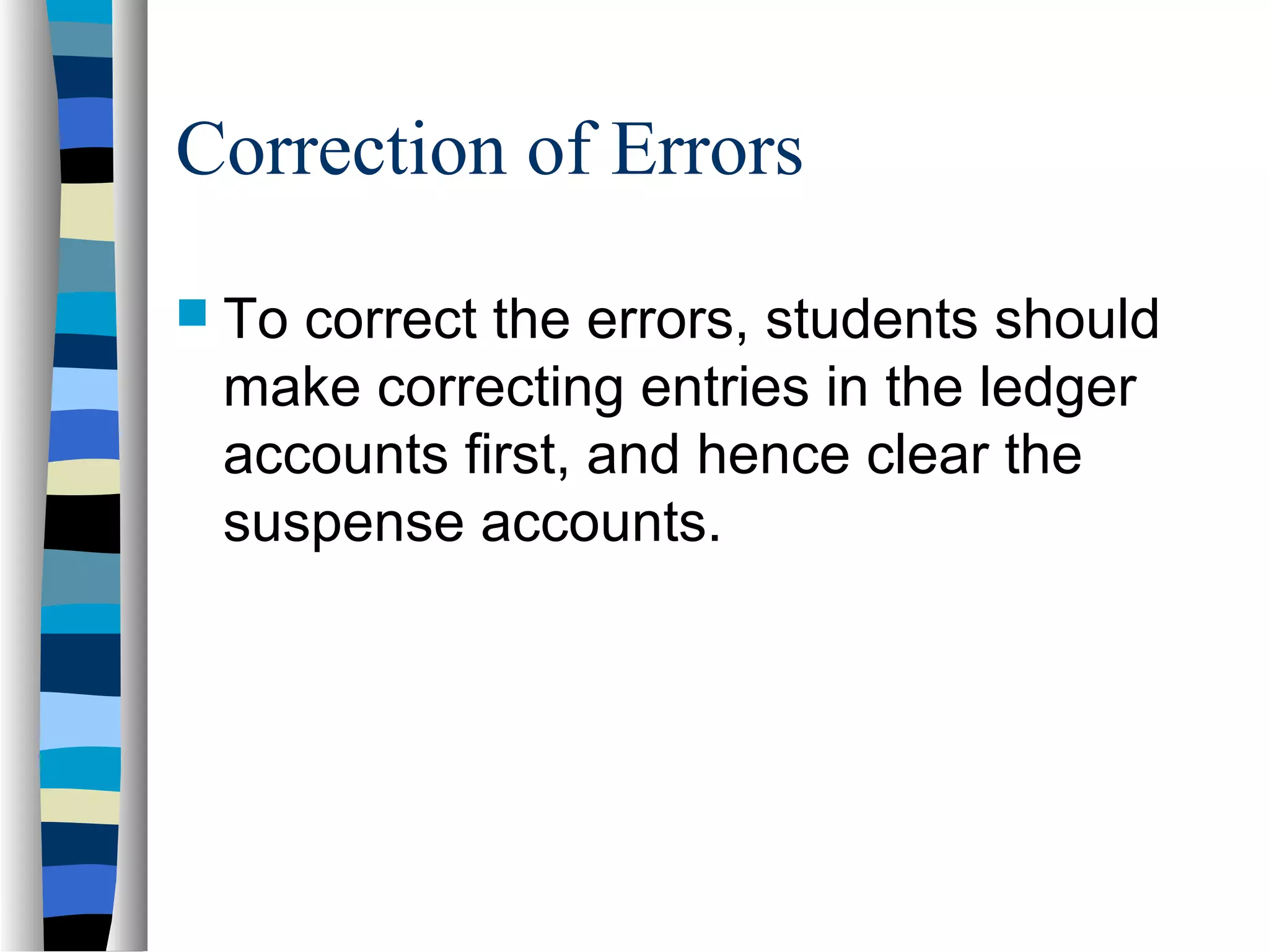 Correction of Errors
 To correct the errors, students should
make correcting entries in the ledger
accounts first, and hence clear the
suspense accounts.
 