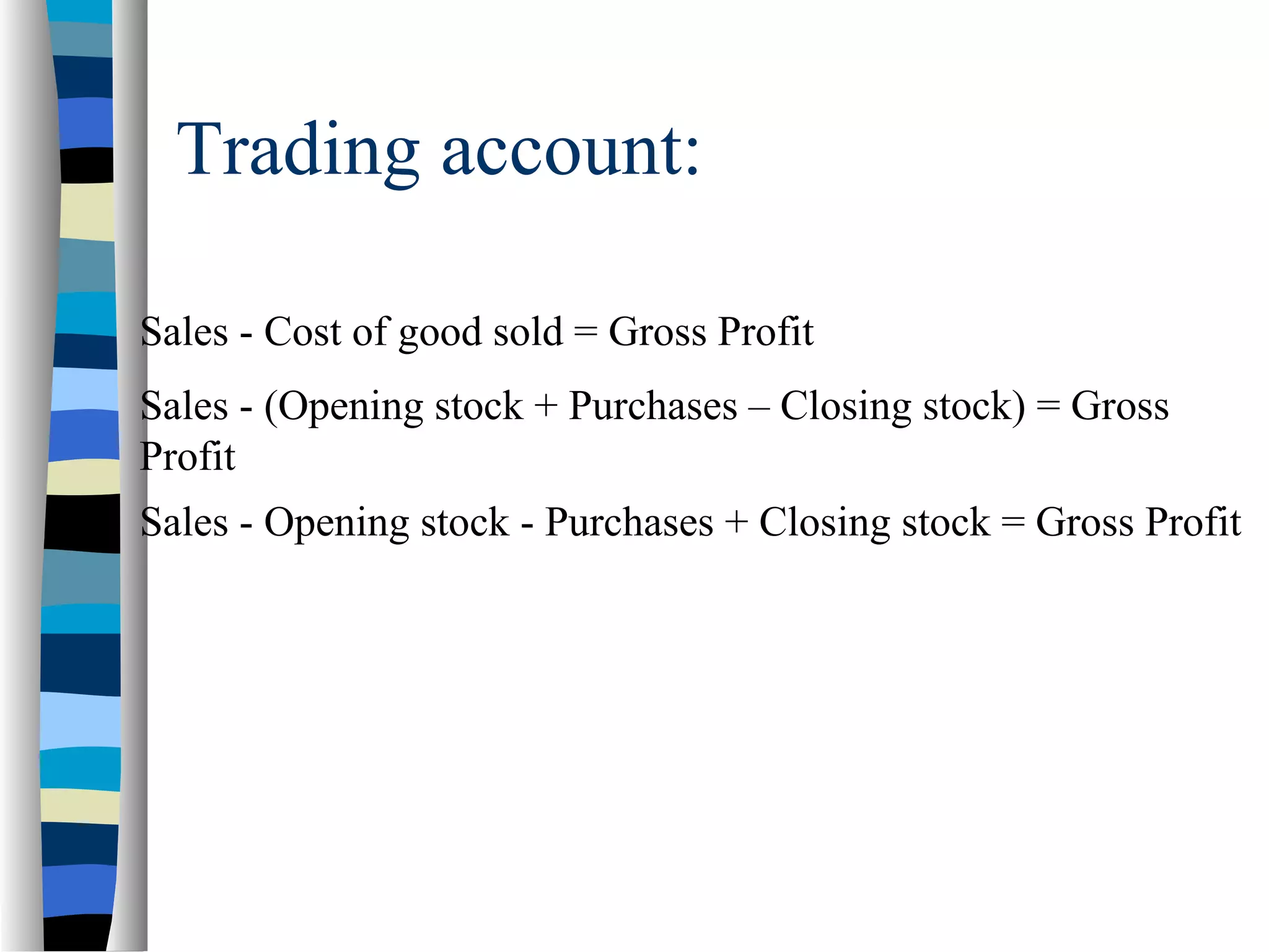 Trading account:
Sales - Cost of good sold = Gross Profit
Sales - (Opening stock + Purchases – Closing stock) = Gross
Profit
Sales - Opening stock - Purchases + Closing stock = Gross Profit
 