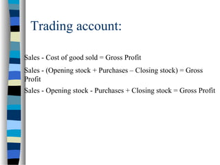 Trading account:
Sales - Cost of good sold = Gross Profit
Sales - (Opening stock + Purchases – Closing stock) = Gross
Profit
Sales - Opening stock - Purchases + Closing stock = Gross Profit
 