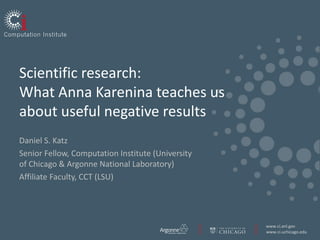 www.ci.anl.gov
www.ci.uchicago.edu
Scientific research:
What Anna Karenina teaches us
about useful negative results
Daniel S. Katz
Senior Fellow, Computation Institute (University
of Chicago & Argonne National Laboratory)
Affiliate Faculty, CCT (LSU)
 