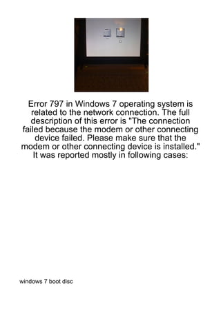 Error 797 in Windows 7 operating system is
   related to the network connection. The full
   description of this error is "The connection
failed because the modem or other connecting
     device failed. Please make sure that the
modem or other connecting device is installed."
    It was reported mostly in following cases:




windows 7 boot disc
 