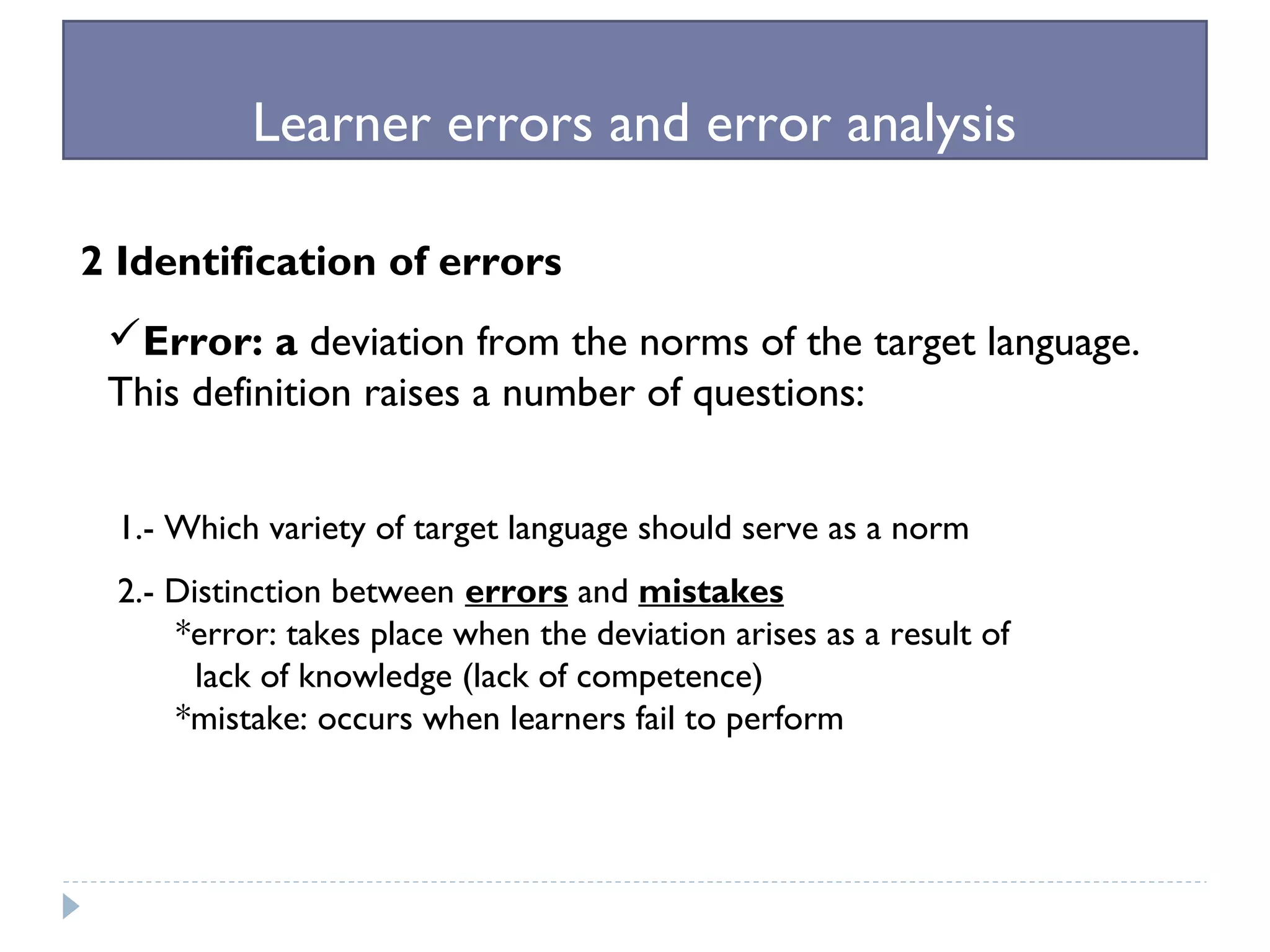 Learner errors and error analysis
2 Identification of errors
Error: a deviation from the norms of the target language.
This definition raises a number of questions:
1.- Which variety of target language should serve as a norm
2.- Distinction between errors and mistakes
*error: takes place when the deviation arises as a result of
lack of knowledge (lack of competence)
*mistake: occurs when learners fail to perform
 