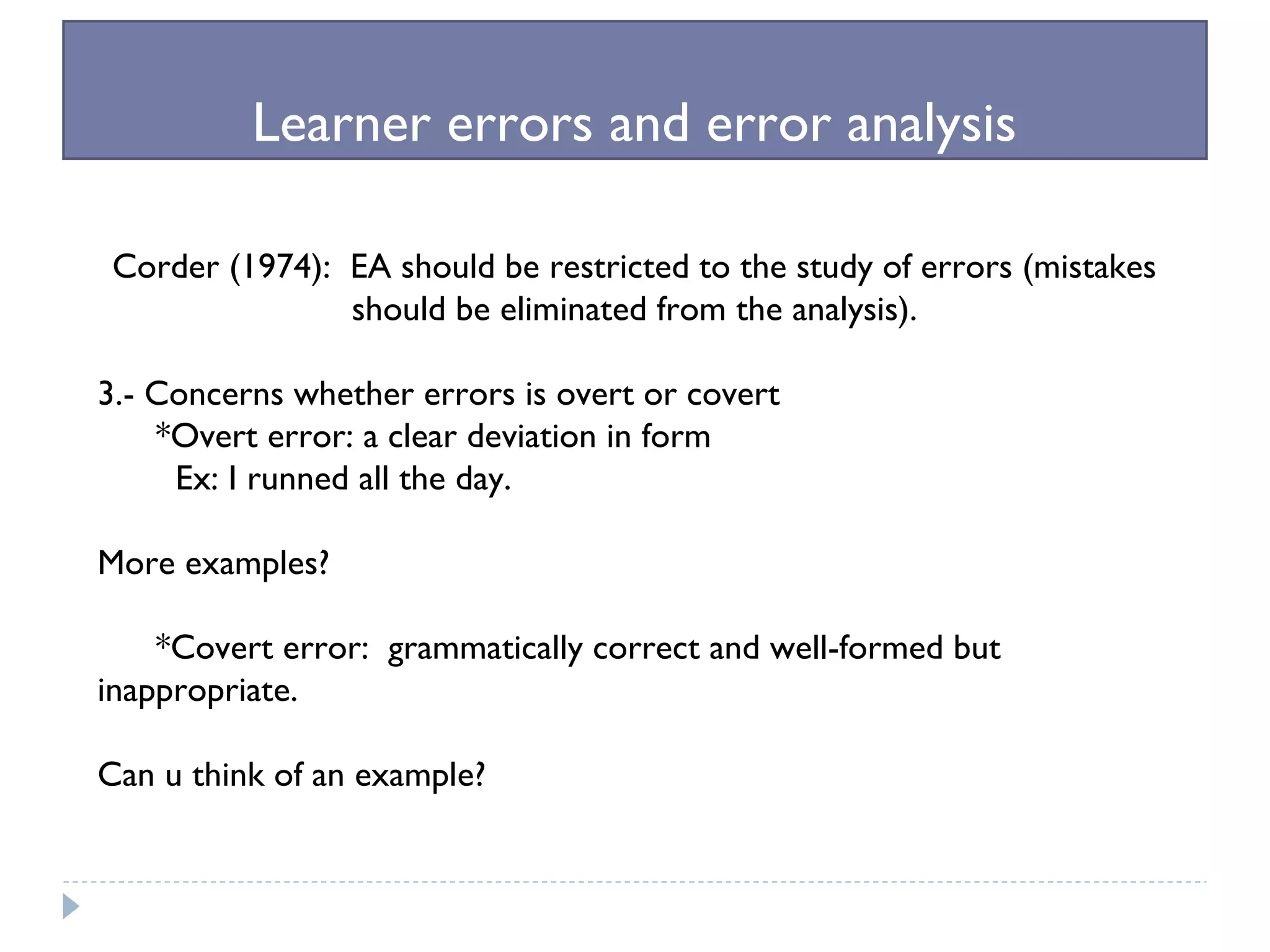 Learner errors and error analysis
Corder (1974): EA should be restricted to the study of errors (mistakes
should be eliminated from the analysis).
3.- Concerns whether errors is overt or covert
*Overt error: a clear deviation in form
Ex: I runned all the day.
More examples?
*Covert error: grammatically correct and well-formed but
inappropriate.
Can u think of an example?
 