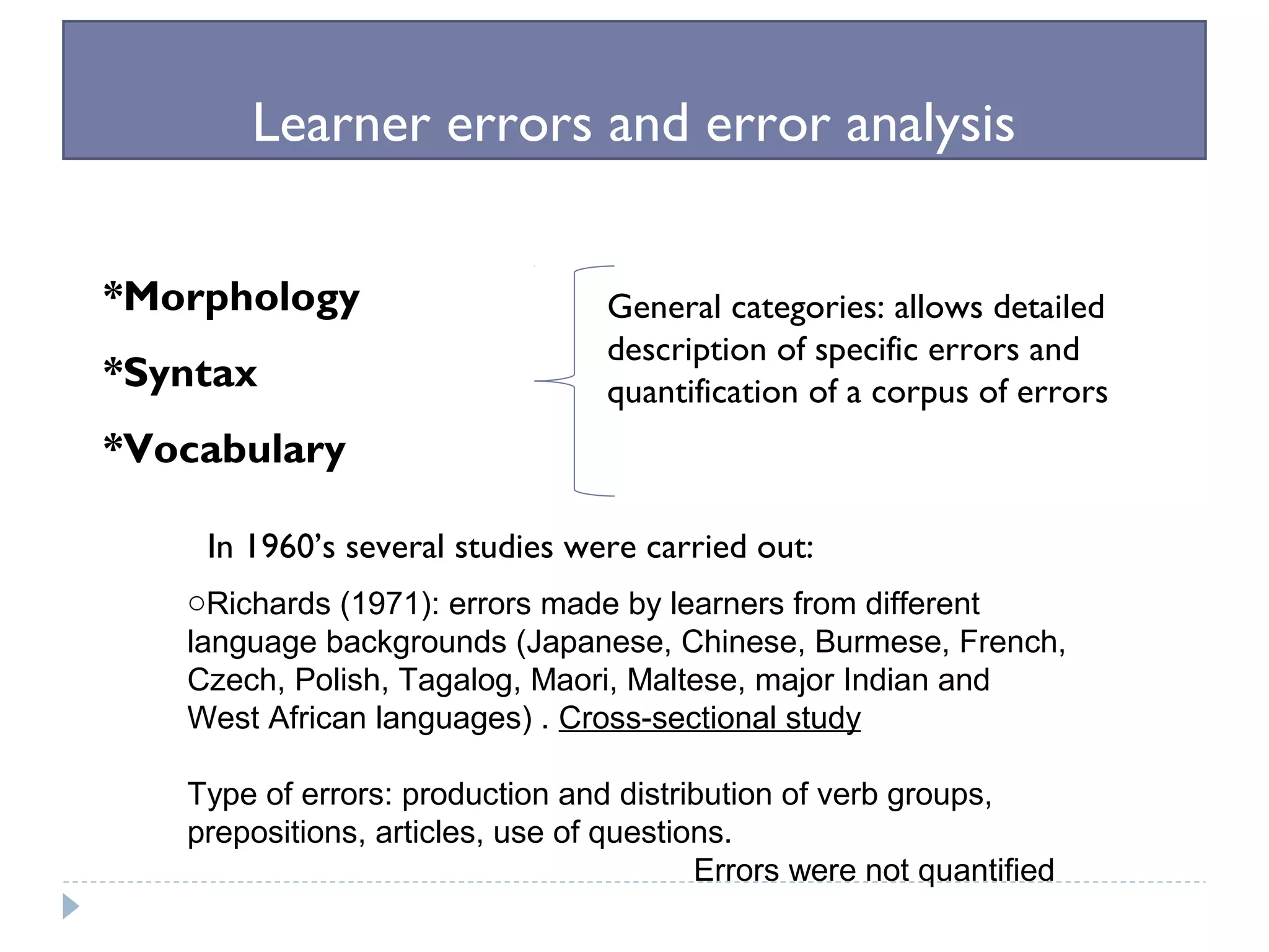 Learner errors and error analysis
*Morphology
*Syntax
*Vocabulary
General categories: allows detailed
description of specific errors and
quantification of a corpus of errors
In 1960’s several studies were carried out:
oRichards (1971): errors made by learners from different
language backgrounds (Japanese, Chinese, Burmese, French,
Czech, Polish, Tagalog, Maori, Maltese, major Indian and
West African languages) . Cross-sectional study
Type of errors: production and distribution of verb groups,
prepositions, articles, use of questions.
Errors were not quantified
 