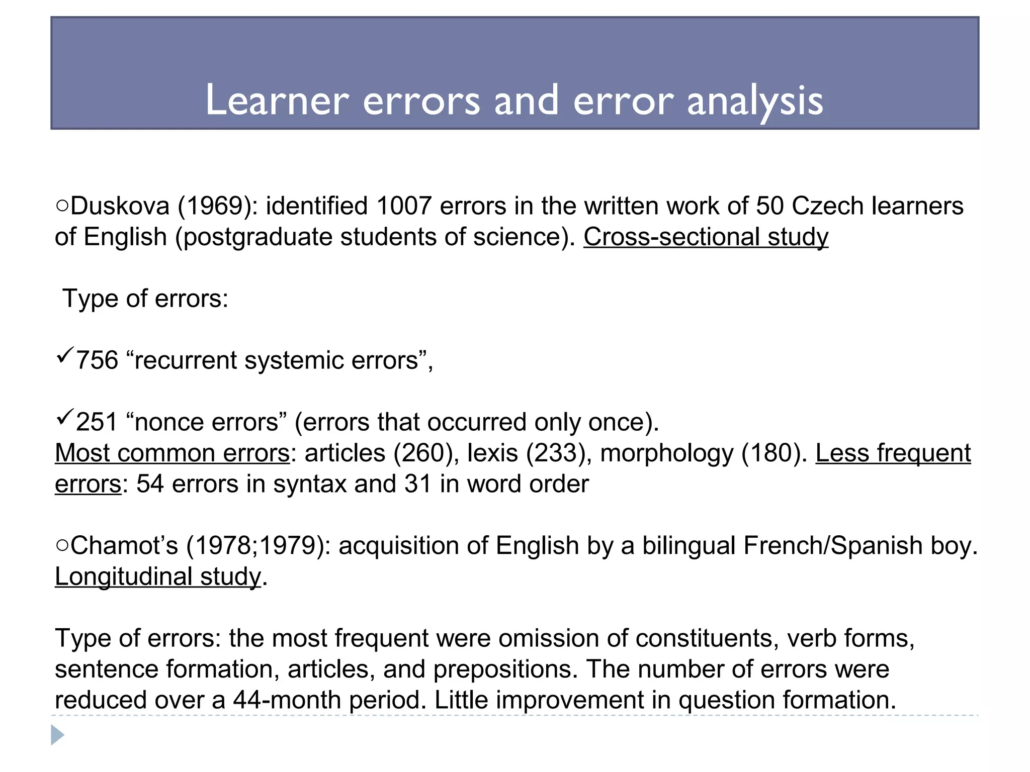 Learner errors and error analysis
oDuskova (1969): identified 1007 errors in the written work of 50 Czech learners
of English (postgraduate students of science). Cross-sectional study
Type of errors:
756 “recurrent systemic errors”,
251 “nonce errors” (errors that occurred only once).
Most common errors: articles (260), lexis (233), morphology (180). Less frequent
errors: 54 errors in syntax and 31 in word order
oChamot’s (1978;1979): acquisition of English by a bilingual French/Spanish boy.
Longitudinal study.
Type of errors: the most frequent were omission of constituents, verb forms,
sentence formation, articles, and prepositions. The number of errors were
reduced over a 44-month period. Little improvement in question formation.
 