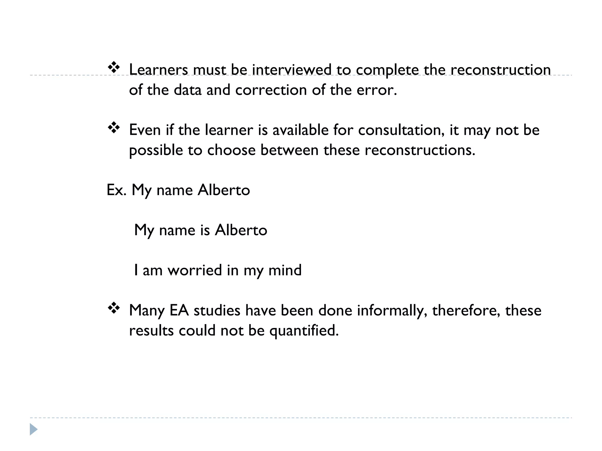  Learners must be interviewed to complete the reconstruction
of the data and correction of the error.
 Even if the learner is available for consultation, it may not be
possible to choose between these reconstructions.
Ex. My name Alberto
My name is Alberto
I am worried in my mind
 Many EA studies have been done informally, therefore, these
results could not be quantified.
 