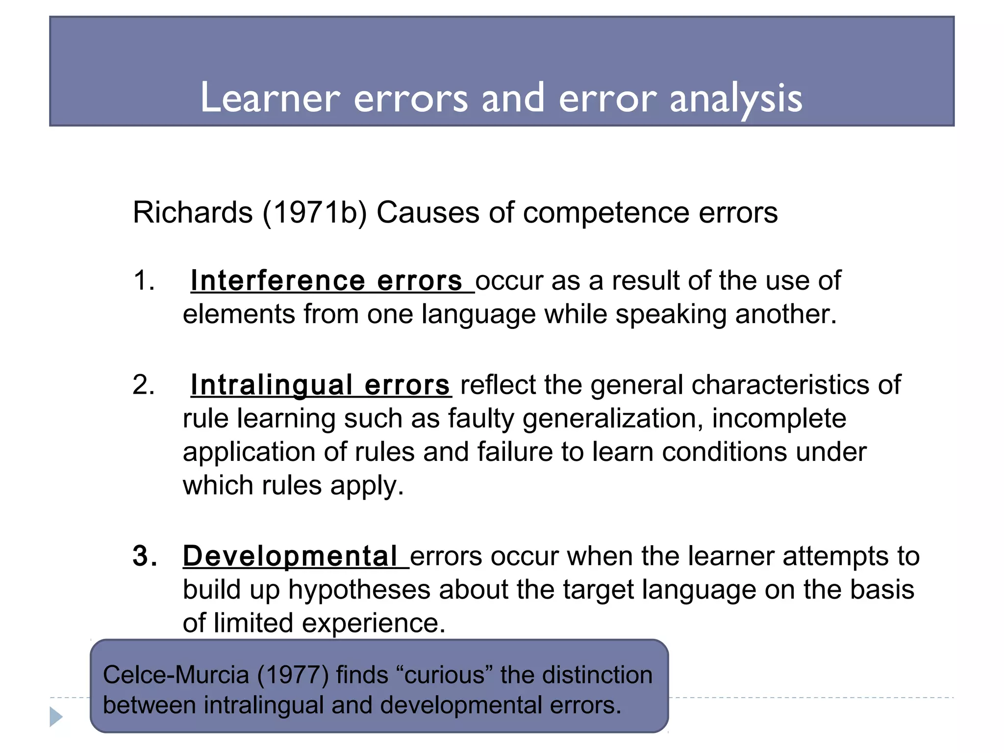 Learner errors and error analysis
Richards (1971b) Causes of competence errors
1. Interference errors occur as a result of the use of
elements from one language while speaking another.
2. Intralingual errors reflect the general characteristics of
rule learning such as faulty generalization, incomplete
application of rules and failure to learn conditions under
which rules apply.
3. Developmental errors occur when the learner attempts to
build up hypotheses about the target language on the basis
of limited experience.
Celce-Murcia (1977) finds “curious” the distinction
between intralingual and developmental errors.
 