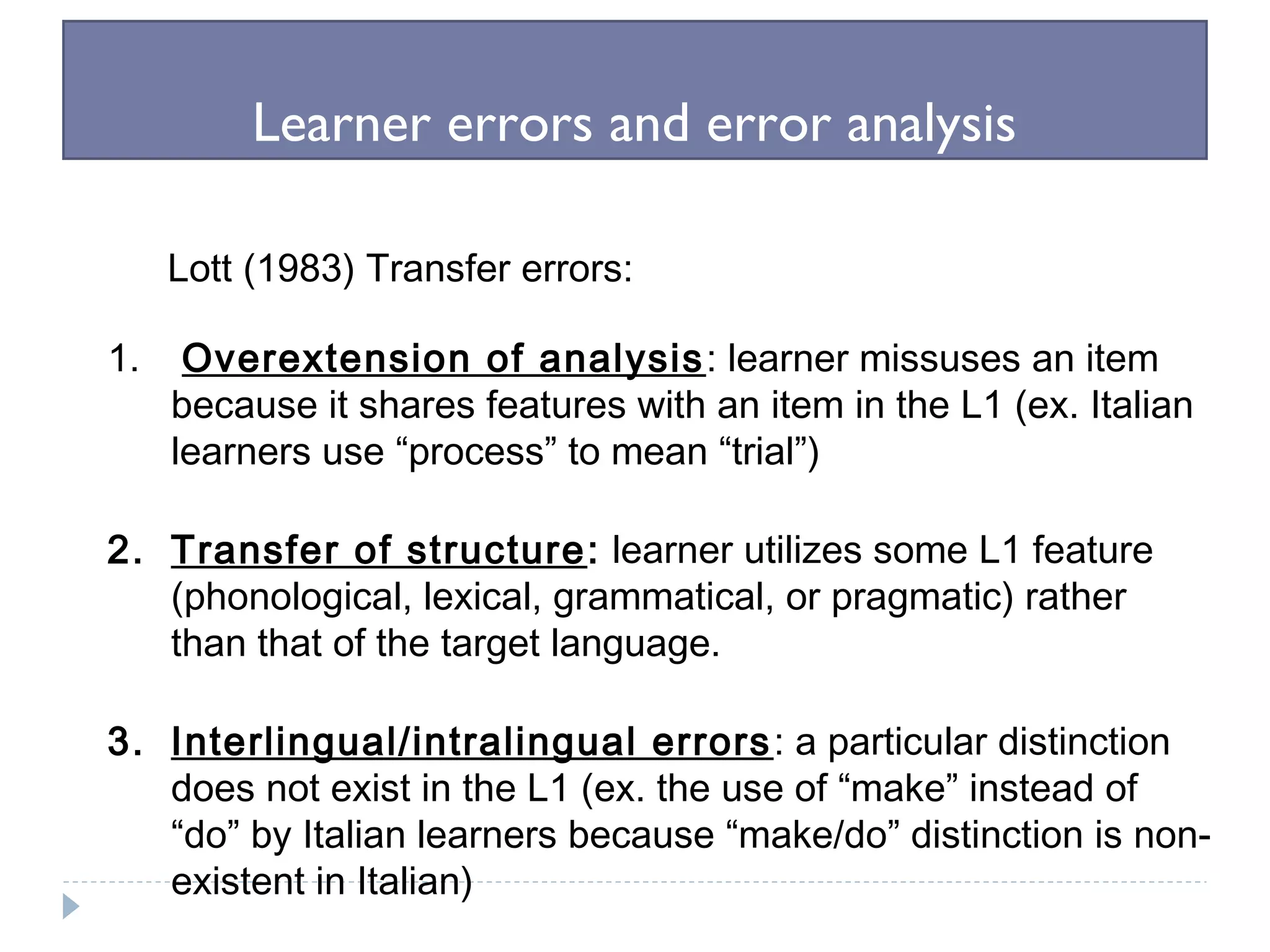 Learner errors and error analysis
Lott (1983) Transfer errors:
1. Overextension of analysis: learner missuses an item
because it shares features with an item in the L1 (ex. Italian
learners use “process” to mean “trial”)
2. Transfer of structure: learner utilizes some L1 feature
(phonological, lexical, grammatical, or pragmatic) rather
than that of the target language.
3. Interlingual/intralingual errors: a particular distinction
does not exist in the L1 (ex. the use of “make” instead of
“do” by Italian learners because “make/do” distinction is non-
existent in Italian)
 