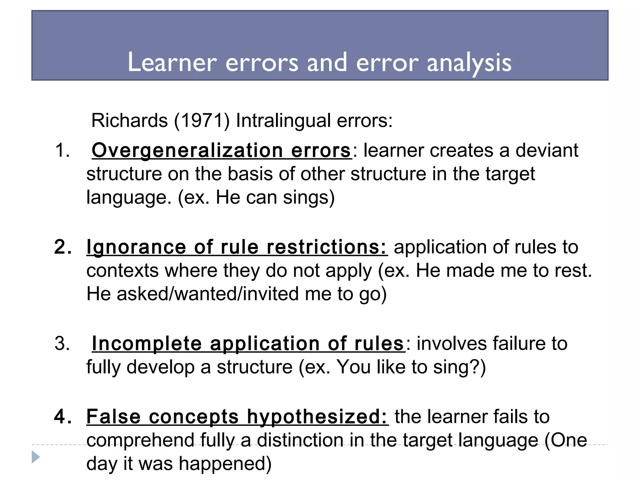 Learner errors and error analysis
Richards (1971) Intralingual errors:
1. Overgeneralization errors: learner creates a deviant
structure on the basis of other structure in the target
language. (ex. He can sings)
2. Ignorance of rule restrictions: application of rules to
contexts where they do not apply (ex. He made me to rest.
He asked/wanted/invited me to go)
3. Incomplete application of rules: involves failure to
fully develop a structure (ex. You like to sing?)
4. False concepts hypothesized: the learner fails to
comprehend fully a distinction in the target language (One
day it was happened)
 