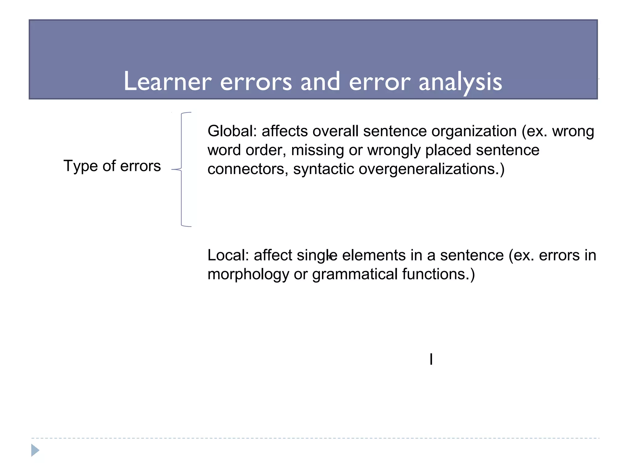 Learner errors and error analysis
Type of errors
Global: affects overall sentence organization (ex. wrong
word order, missing or wrongly placed sentence
connectors, syntactic overgeneralizations.)
Local: affect single elements in a sentence (ex. errors in
morphology or grammatical functions.)
*
I
 