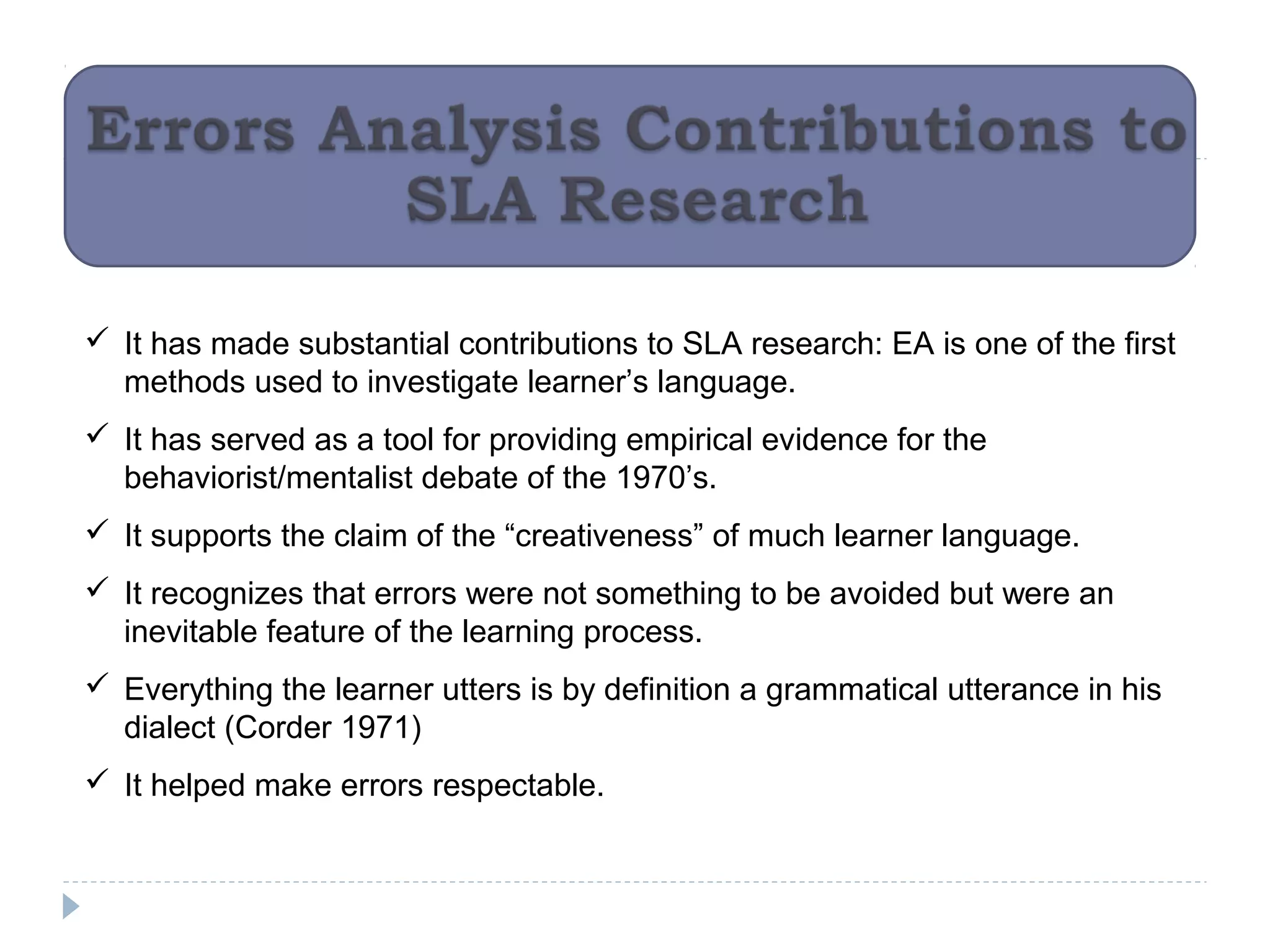  It has made substantial contributions to SLA research: EA is one of the first
methods used to investigate learner’s language.
 It has served as a tool for providing empirical evidence for the
behaviorist/mentalist debate of the 1970’s.
 It supports the claim of the “creativeness” of much learner language.
 It recognizes that errors were not something to be avoided but were an
inevitable feature of the learning process.
 Everything the learner utters is by definition a grammatical utterance in his
dialect (Corder 1971)
 It helped make errors respectable.
 