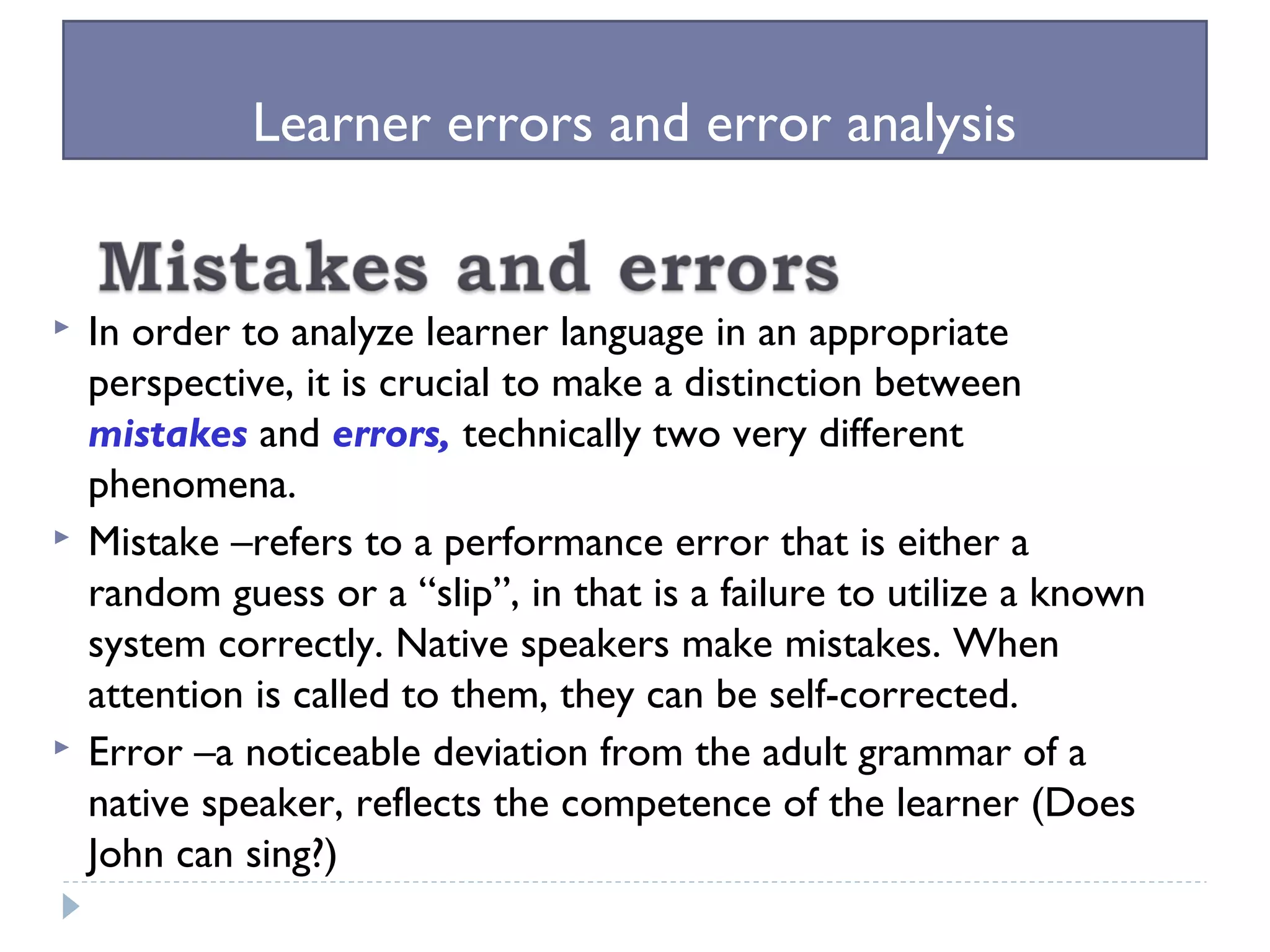 Learner errors and error analysis
 In order to analyze learner language in an appropriate
perspective, it is crucial to make a distinction between
mistakes and errors, technically two very different
phenomena.
 Mistake –refers to a performance error that is either a
random guess or a “slip”, in that is a failure to utilize a known
system correctly. Native speakers make mistakes. When
attention is called to them, they can be self-corrected.
 Error –a noticeable deviation from the adult grammar of a
native speaker, reflects the competence of the learner (Does
John can sing?)
 