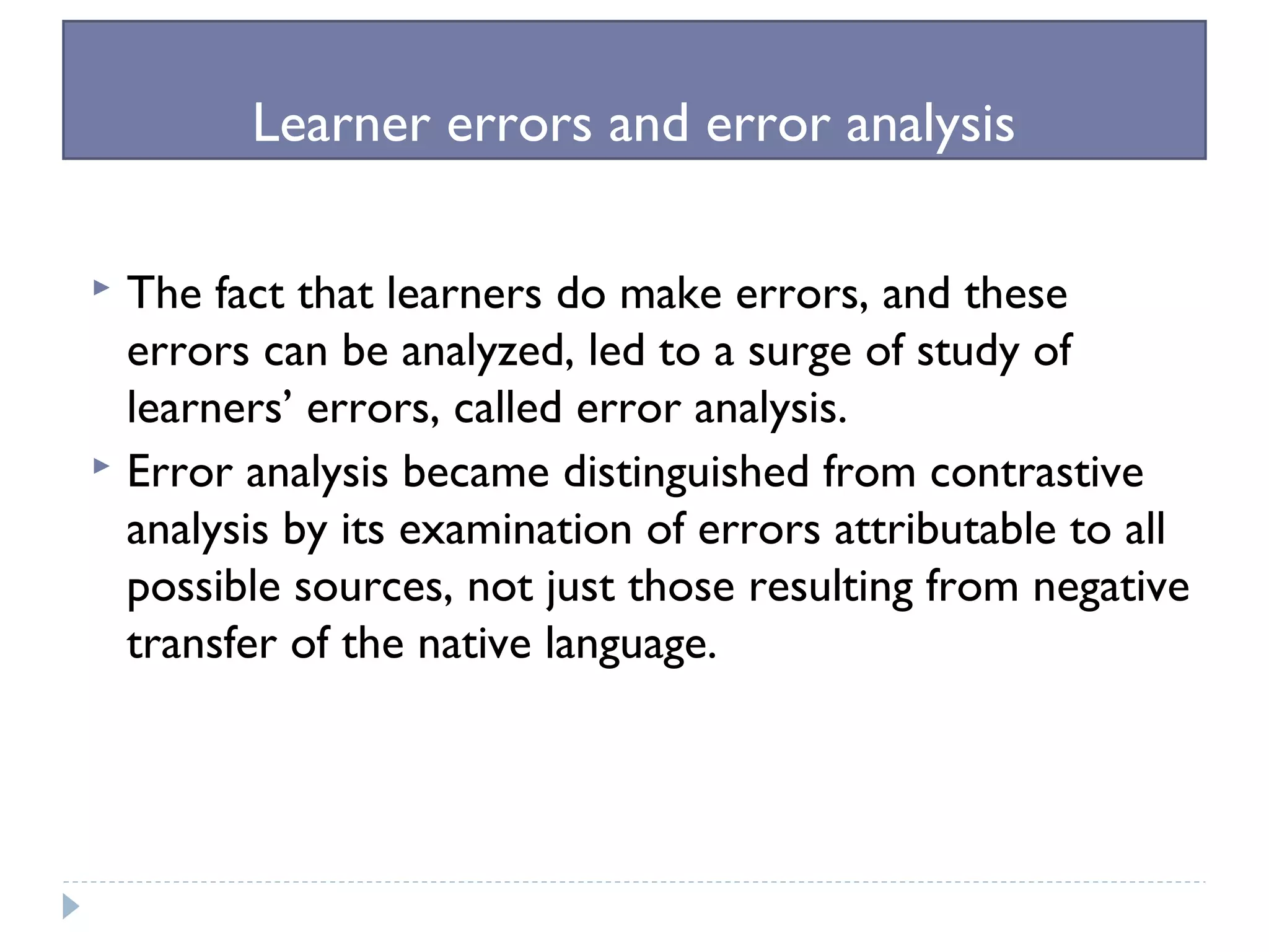 Learner errors and error analysis
 The fact that learners do make errors, and these
errors can be analyzed, led to a surge of study of
learners’ errors, called error analysis.
 Error analysis became distinguished from contrastive
analysis by its examination of errors attributable to all
possible sources, not just those resulting from negative
transfer of the native language.
 